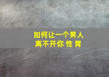 如何让一个男人离不开你 性 胃